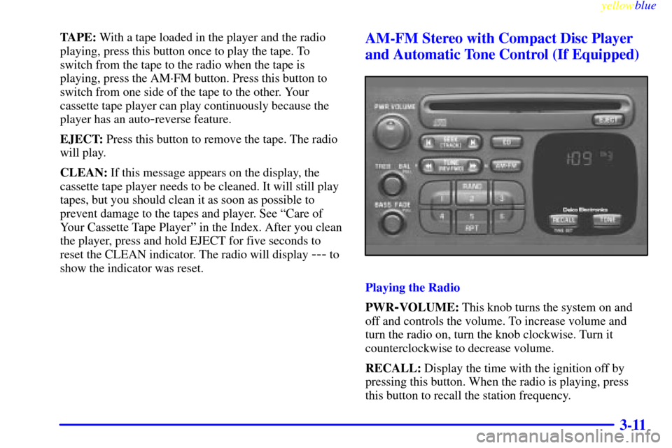 CHEVROLET METRO 1999 2.G Owners Manual yellowblue     
3-11
TAPE: With a tape loaded in the player and the radio
playing, press this button once to play the tape. To
switch from the tape to the radio when the tape is
playing, press the AM�