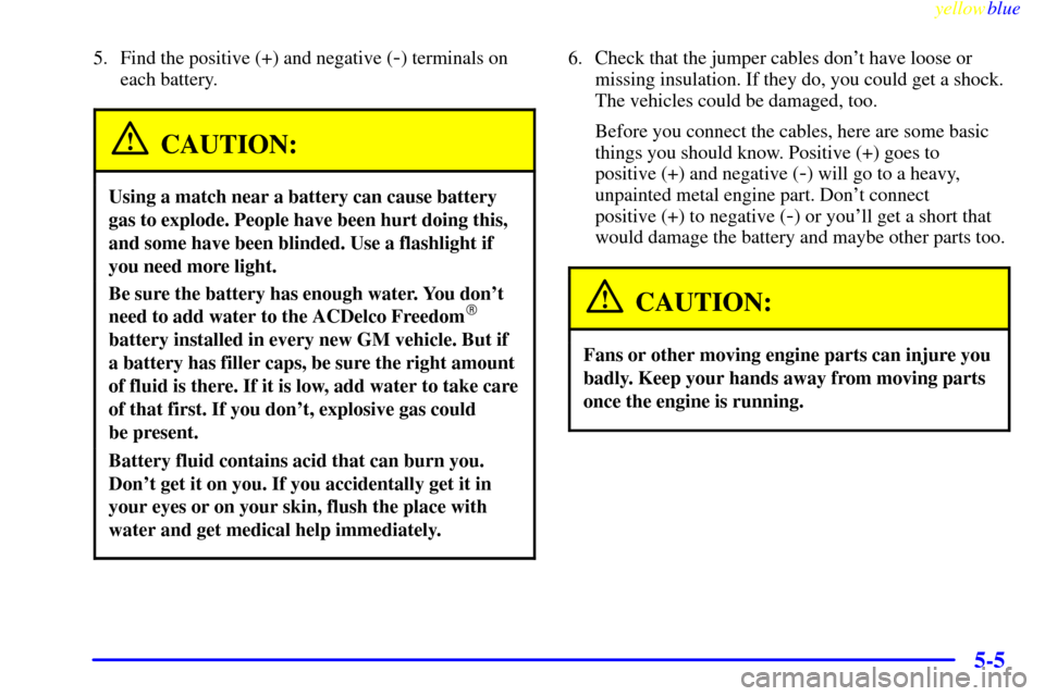 CHEVROLET METRO 1999 2.G Owners Manual yellowblue     
5-5
5. Find the positive (+) and negative (-) terminals on
each battery.
CAUTION:
Using a match near a battery can cause battery
gas to explode. People have been hurt doing this,
and s
