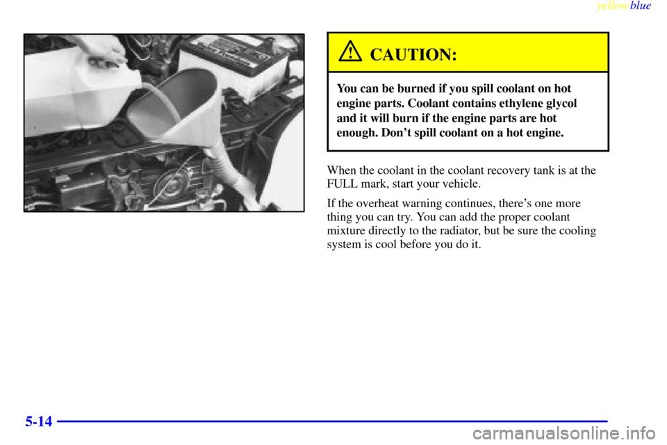 CHEVROLET METRO 1999 2.G Owners Manual yellowblue     
5-14
CAUTION:
You can be burned if you spill coolant on hot
engine parts. Coolant contains ethylene glycol
and it will burn if the engine parts are hot
enough. Dont spill coolant on a