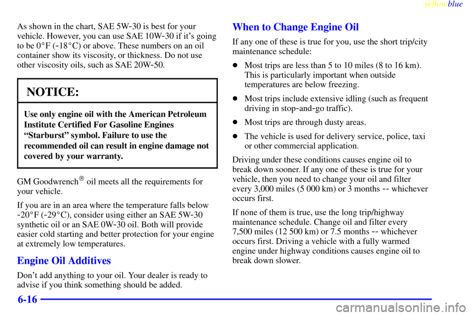 CHEVROLET METRO 1999 2.G Owners Manual yellowblue     
6-16
As shown in the chart, SAE 5W-30 is best for your
vehicle. However, you can use SAE 10W
-30 if its going
to be 0F (
-18C) or above. These numbers on an oil
container show its v