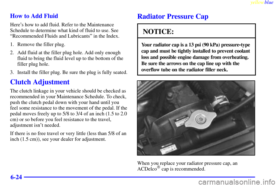 CHEVROLET METRO 1999 2.G Owners Manual yellowblue     
6-24 How to Add Fluid
Heres how to add fluid. Refer to the Maintenance
Schedule to determine what kind of fluid to use. See
ªRecommended Fluids and Lubricantsº in the Index.
1. Remo