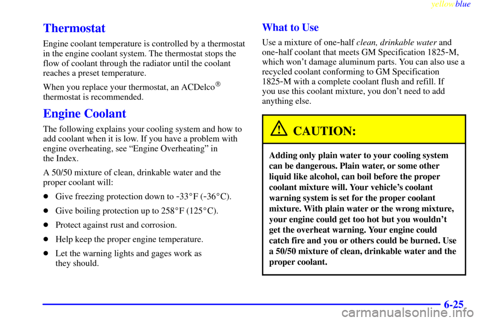 CHEVROLET METRO 1999 2.G Owners Manual yellowblue     
6-25
Thermostat
Engine coolant temperature is controlled by a thermostat
in the engine coolant system. The thermostat stops the
flow of coolant through the radiator until the coolant
r