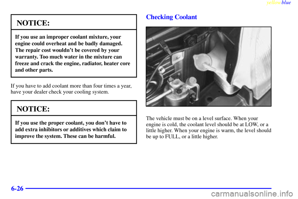 CHEVROLET METRO 1999 2.G Owners Manual yellowblue     
6-26
NOTICE:
If you use an improper coolant mixture, your
engine could overheat and be badly damaged.
The repair cost wouldnt be covered by your
warranty. Too much water in the mixtur