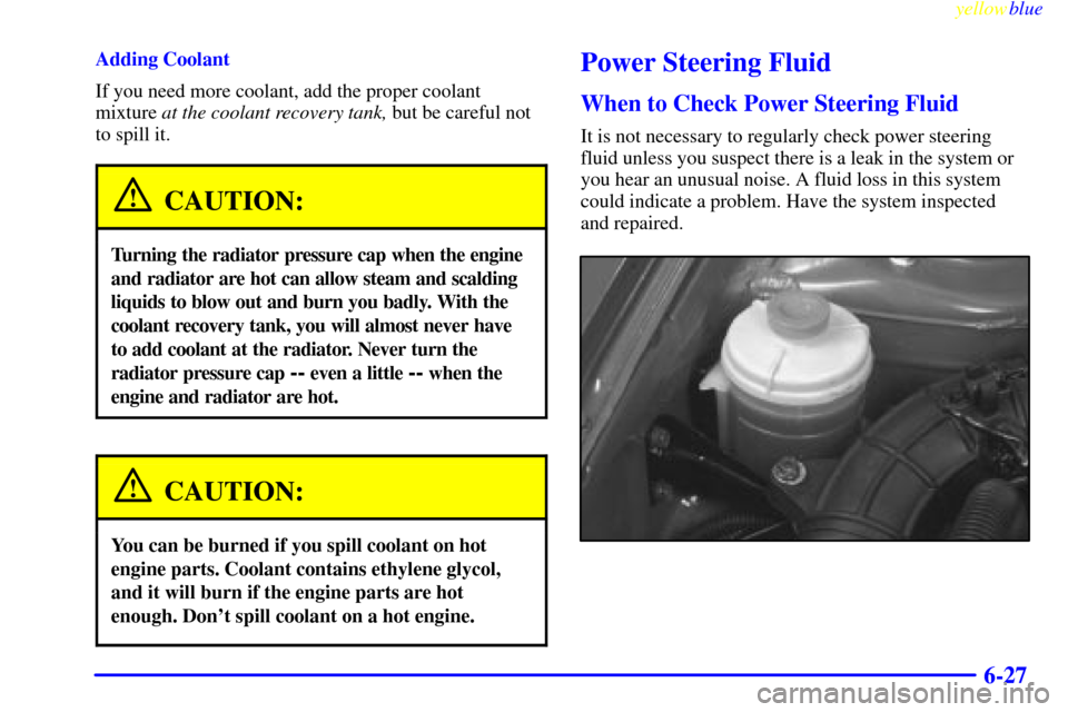 CHEVROLET METRO 1999 2.G Owners Manual yellowblue     
6-27
Adding Coolant
If you need more coolant, add the proper coolant
mixture at the coolant recovery tank, but be careful not
to spill it.
CAUTION:
Turning the radiator pressure cap wh