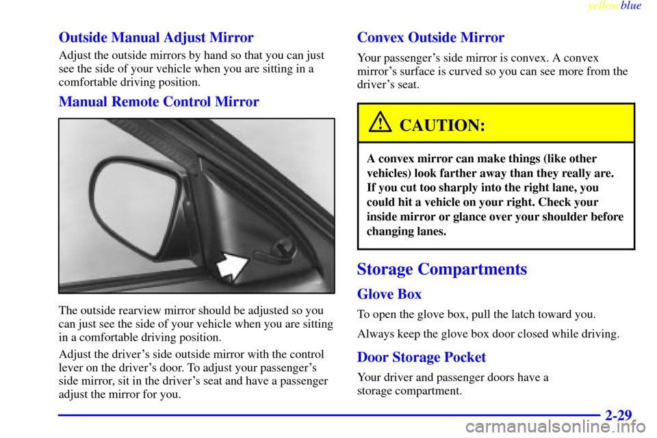 CHEVROLET METRO 1999 2.G Manual Online yellowblue
2-29 Outside Manual Adjust Mirror
Adjust the outside mirrors by hand so that you can just
see the side of your vehicle when you are sitting in a
comfortable driving position.
Manual Re CHEVROLET METRO 1999 2.G Manual Online yellowblue
2-29 Outside Manual Adjust Mirror
Adjust the outside mirrors by hand so that you can just
see the side of your vehicle when you are sitting in a
comfortable driving position.
Manual Re