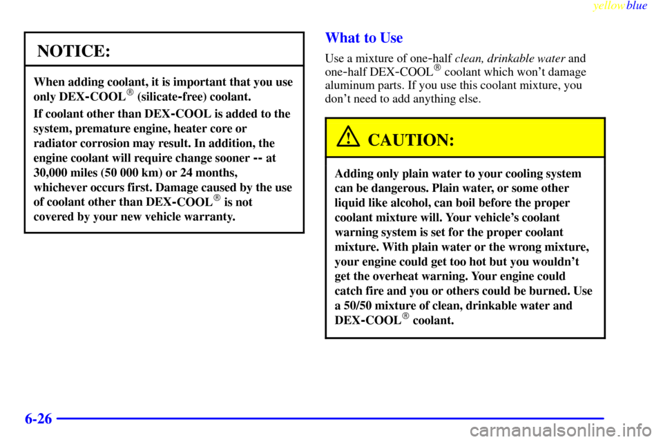 CHEVROLET MONTE CARLO 1999 5.G Owners Manual yellowblue     
6-26
NOTICE:
When adding coolant, it is important that you use
only DEX
-COOL (silicate-free) coolant.
If coolant other than DEX-COOL is added to the
system, premature engine, heater 