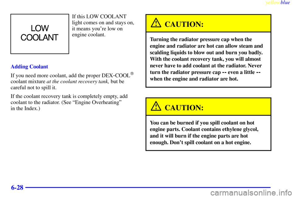 CHEVROLET MONTE CARLO 1999 5.G Owners Manual yellowblue     
6-28
If this LOW COOLANT
light comes on and stays on,
it means youre low on
engine coolant.
Adding Coolant
If you need more coolant, add the proper DEX
-COOL
coolant mixture at the c