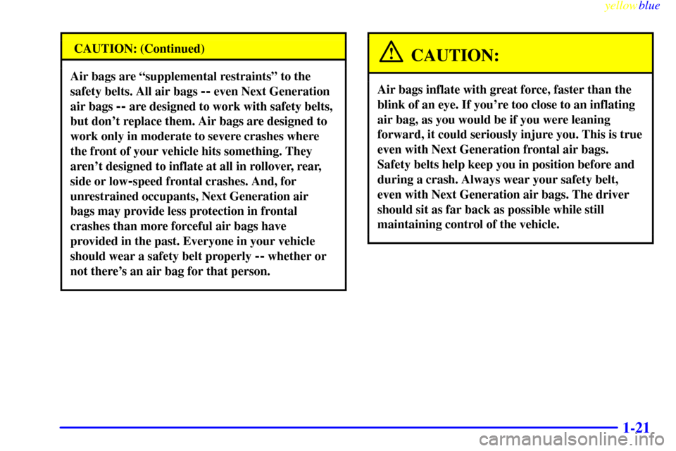 CHEVROLET MONTE CARLO 1999 5.G Owners Manual yellowblue
1-21
CAUTION: (Continued)
Air bags are ªsupplemental restraintsº to the
safety belts. All air bags
-- even Next Generation
air bags
-- are designed to work with safety belts,
but d CHEVROLET MONTE CARLO 1999 5.G Owners Manual yellowblue
1-21
CAUTION: (Continued)
Air bags are ªsupplemental restraintsº to the
safety belts. All air bags
-- even Next Generation
air bags
-- are designed to work with safety belts,
but d