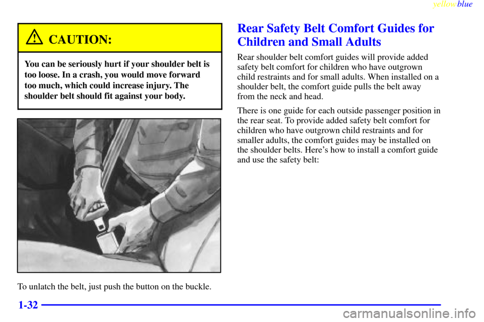 CHEVROLET MONTE CARLO 1999 5.G Owners Guide yellowblue     
1-32
CAUTION:
You can be seriously hurt if your shoulder belt is
too loose. In a crash, you would move forward
too much, which could increase injury. The
shoulder belt should fit again