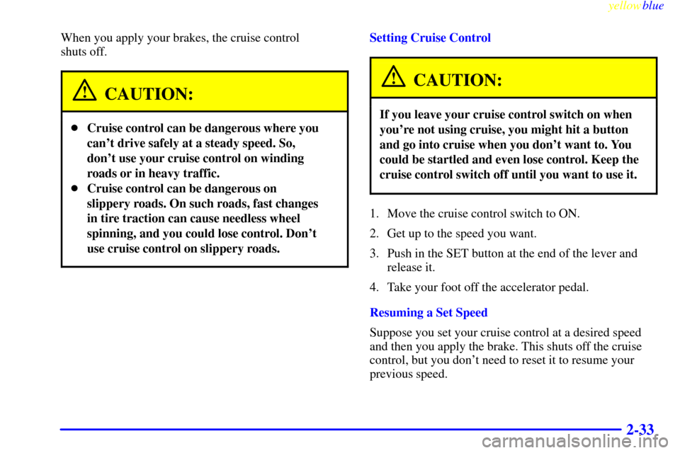 CHEVROLET MONTE CARLO 1999 5.G Owners Manual yellowblue     
2-33
When you apply your brakes, the cruise control 
shuts off.
CAUTION:
Cruise control can be dangerous where you
cant drive safely at a steady speed. So,
dont use your cruise cont