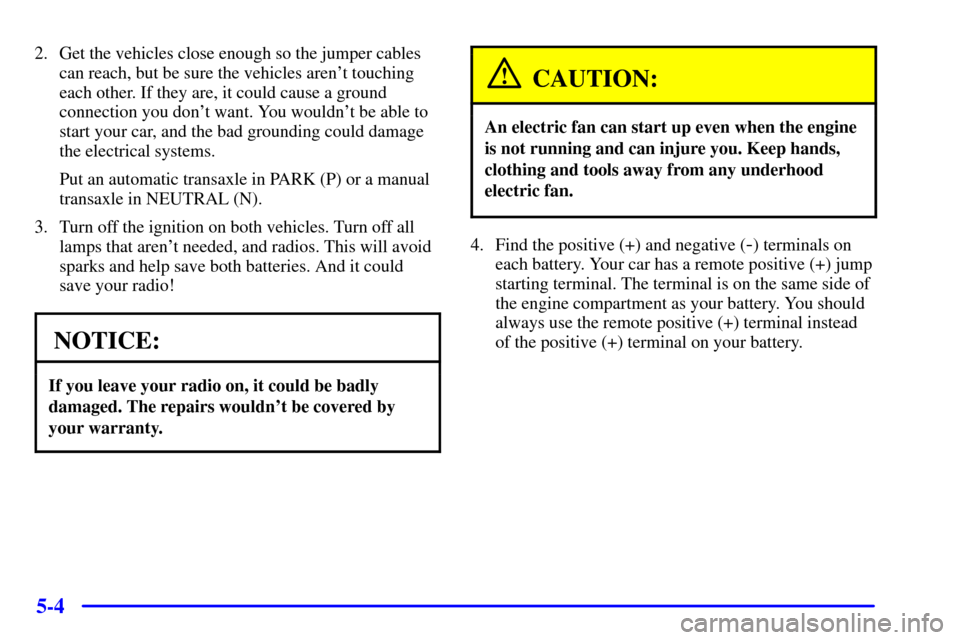 CHEVROLET MONTE CARLO 2000 6.G Owners Manual 5-4
2. Get the vehicles close enough so the jumper cables
can reach, but be sure the vehicles arent touching
each other. If they are, it could cause a ground
connection you dont want. You wouldnt b