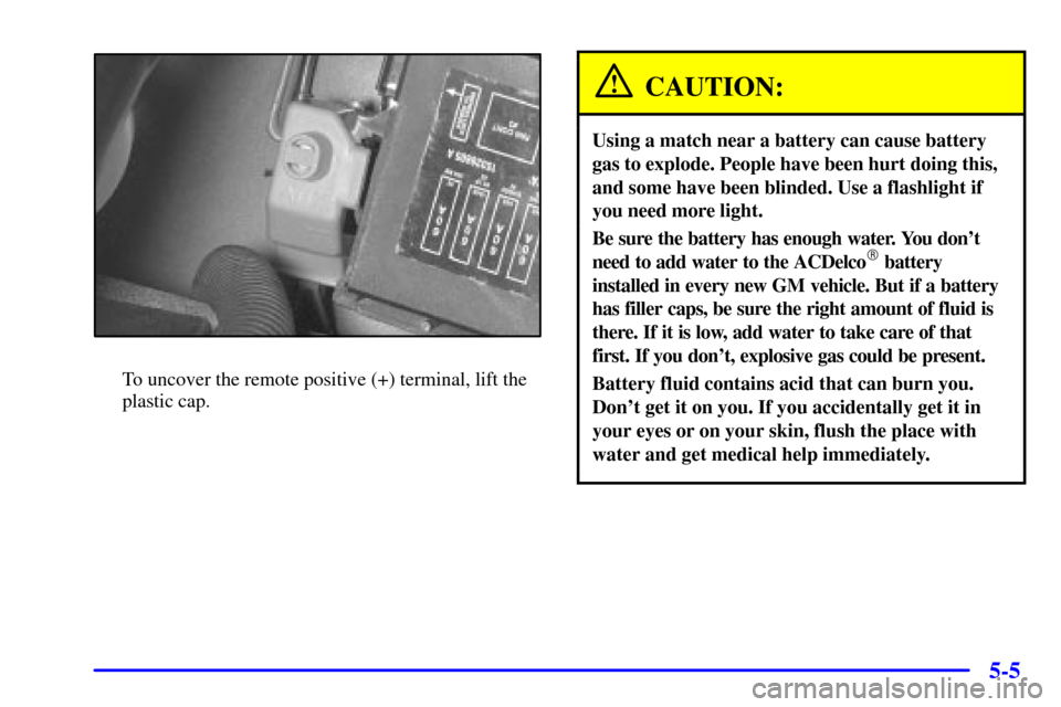 CHEVROLET MONTE CARLO 2000 6.G Owners Manual 5-5
To uncover the remote positive (+) terminal, lift the
plastic cap.
CAUTION:
Using a match near a battery can cause battery
gas to explode. People have been hurt doing this,
and some have been blin