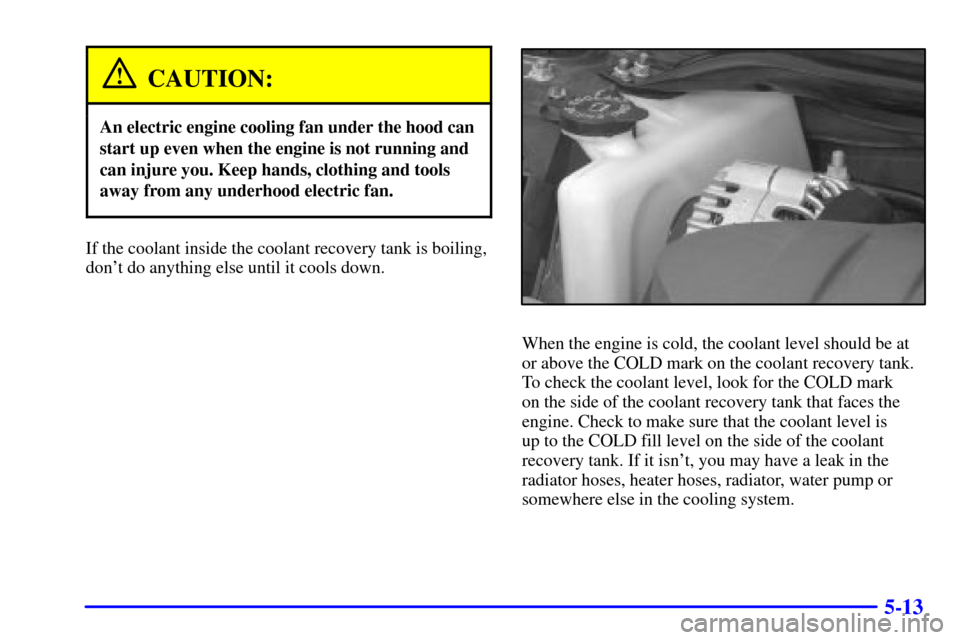 CHEVROLET MONTE CARLO 2000 6.G Owners Manual 5-13
CAUTION:
An electric engine cooling fan under the hood can
start up even when the engine is not running and
can injure you. Keep hands, clothing and tools
away from any underhood electric fan.
If