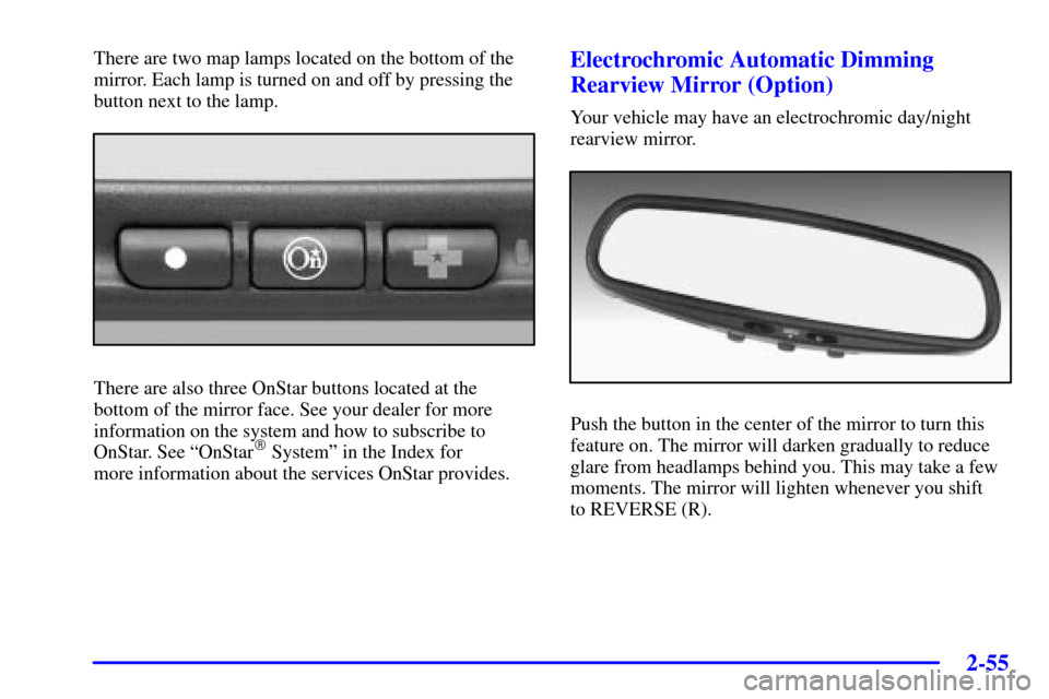 CHEVROLET MONTE CARLO 2002 6.G User Guide 2-55
There are two map lamps located on the bottom of the
mirror. Each lamp is turned on and off by pressing the
button next to the lamp.
There are also three OnStar buttons located at the
bottom of t CHEVROLET MONTE CARLO 2002 6.G User Guide 2-55
There are two map lamps located on the bottom of the
mirror. Each lamp is turned on and off by pressing the
button next to the lamp.
There are also three OnStar buttons located at the
bottom of t