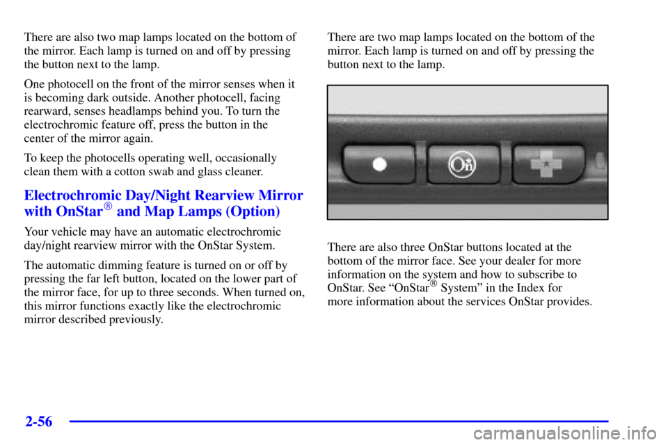 CHEVROLET MONTE CARLO 2002 6.G User Guide 2-56
There are also two map lamps located on the bottom of
the mirror. Each lamp is turned on and off by pressing
the button next to the lamp.
One photocell on the front of the mirror senses when it
i CHEVROLET MONTE CARLO 2002 6.G User Guide 2-56
There are also two map lamps located on the bottom of
the mirror. Each lamp is turned on and off by pressing
the button next to the lamp.
One photocell on the front of the mirror senses when it
i