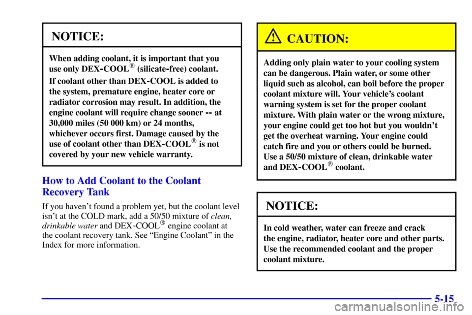 CHEVROLET MONTE CARLO 2002 6.G User Guide 5-15
NOTICE:
When adding coolant, it is important that you 
use only DEX
-COOL (silicate-free) coolant.
If coolant other than DEX-COOL is added to 
the system, premature engine, heater core or
radiat