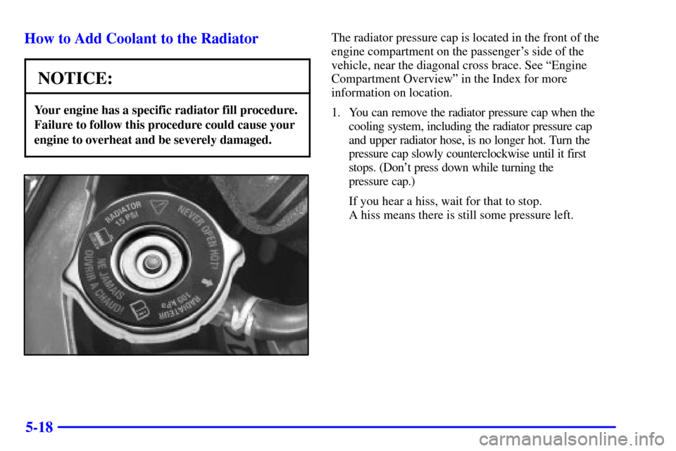 CHEVROLET MONTE CARLO 2002 6.G User Guide 5-18 How to Add Coolant to the Radiator
NOTICE:
Your engine has a specific radiator fill procedure.
Failure to follow this procedure could cause your
engine to overheat and be severely damaged.
The ra