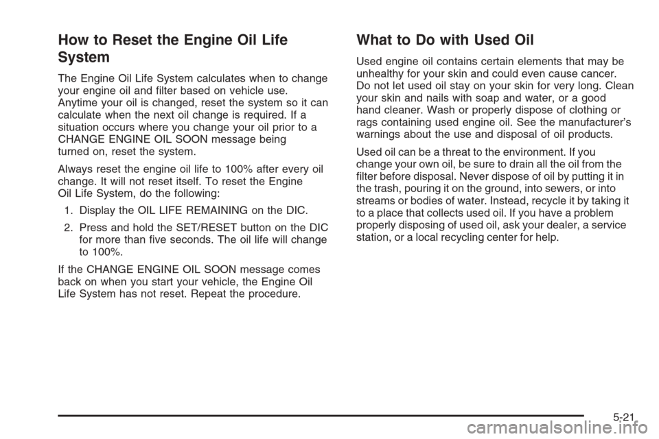 CHEVROLET MONTE CARLO 2006 6.G Owners Manual How to Reset the Engine Oil Life
System
The Engine Oil Life System calculates when to change
your engine oil and �lter based on vehicle use.
Anytime your oil is changed, reset the system so it can
cal