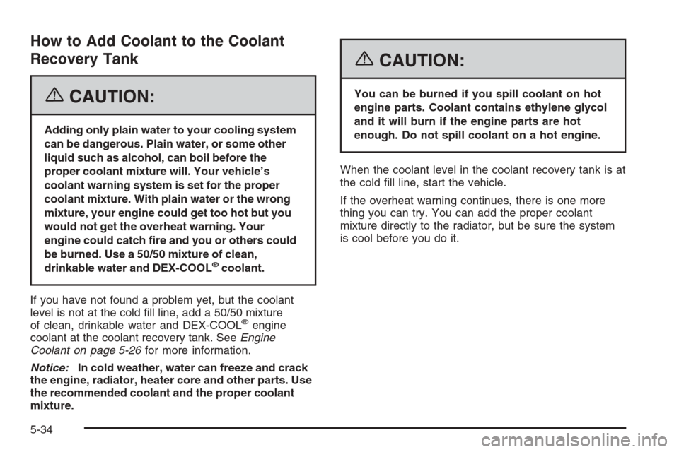 CHEVROLET MONTE CARLO 2006 6.G Owners Manual How to Add Coolant to the Coolant
Recovery Tank
{CAUTION:
Adding only plain water to your cooling system
can be dangerous. Plain water, or some other
liquid such as alcohol, can boil before the
proper
