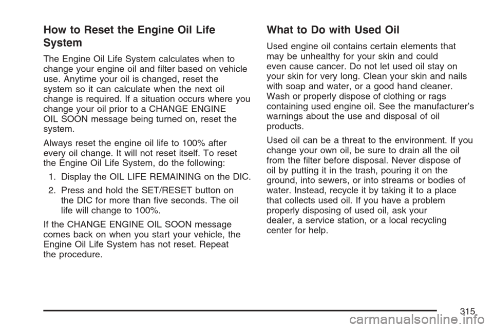 CHEVROLET MONTE CARLO 2007 6.G Owners Manual How to Reset the Engine Oil Life
System
The Engine Oil Life System calculates when to
change your engine oil and �lter based on vehicle
use. Anytime your oil is changed, reset the
system so it can cal
