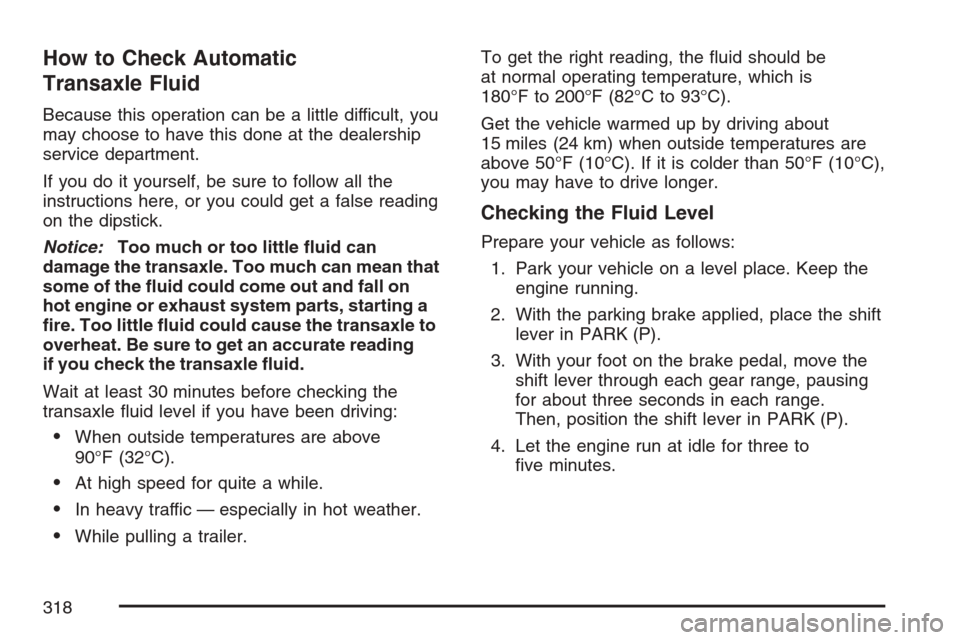 CHEVROLET MONTE CARLO 2007 6.G Owners Manual How to Check Automatic
Transaxle Fluid
Because this operation can be a little difficult, you
may choose to have this done at the dealership
service department.
If you do it yourself, be sure to follow
