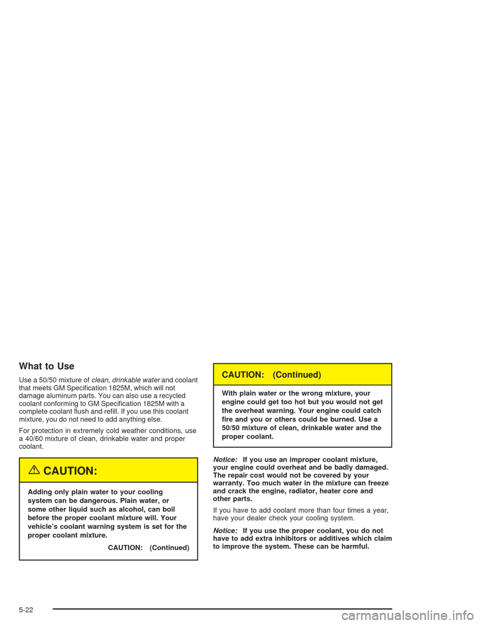 CHEVROLET OPTRA 2004 1.G Owners Manual What to Use
Use a 50/50 mixture ofclean, drinkable waterand coolant
that meets GM Speciﬁcation 1825M, which will not
damage aluminum parts. You can also use a recycled
coolant conforming to GM Speci