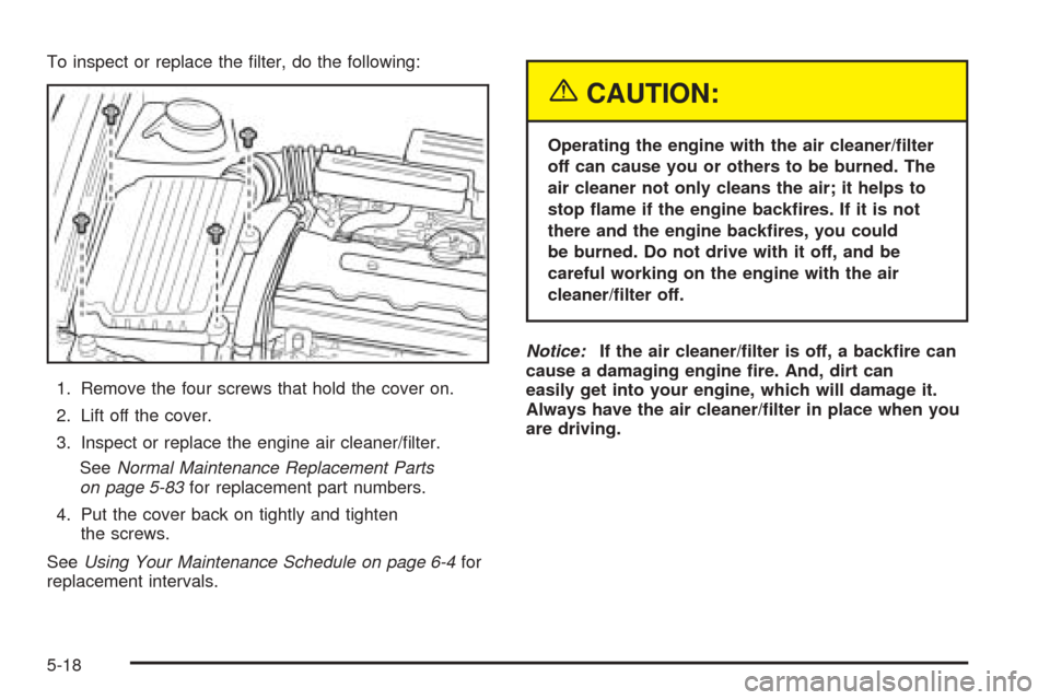 CHEVROLET OPTRA 2005 1.G Owners Manual To inspect or replace the filter, do the following:
1. Remove the four screws that hold the cover on.
2. Lift off the cover.
3. Inspect or replace the engine air cleaner/filter.
SeeNormal Maintenanc CHEVROLET OPTRA 2005 1.G Owners Manual To inspect or replace the filter, do the following:
1. Remove the four screws that hold the cover on.
2. Lift off the cover.
3. Inspect or replace the engine air cleaner/filter.
SeeNormal Maintenanc