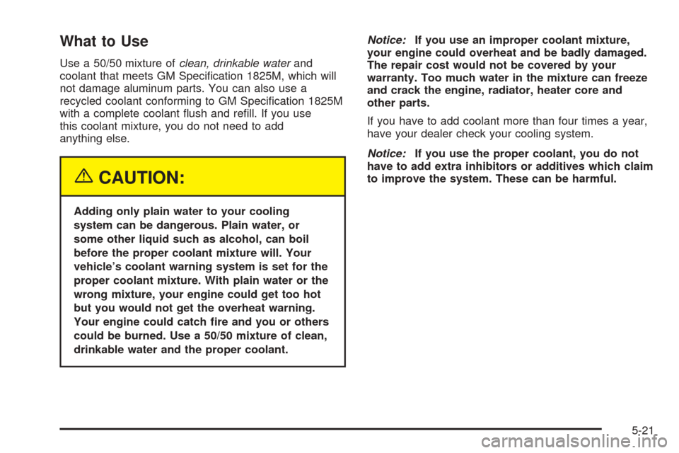 CHEVROLET OPTRA 2005 1.G Owners Manual What to Use
Use a 50/50 mixture ofclean, drinkable waterand
coolant that meets GM Specification 1825M, which will
not damage aluminum parts. You can also use a
recycled coolant conforming to GM Speci CHEVROLET OPTRA 2005 1.G Owners Manual What to Use
Use a 50/50 mixture ofclean, drinkable waterand
coolant that meets GM Specification 1825M, which will
not damage aluminum parts. You can also use a
recycled coolant conforming to GM Speci