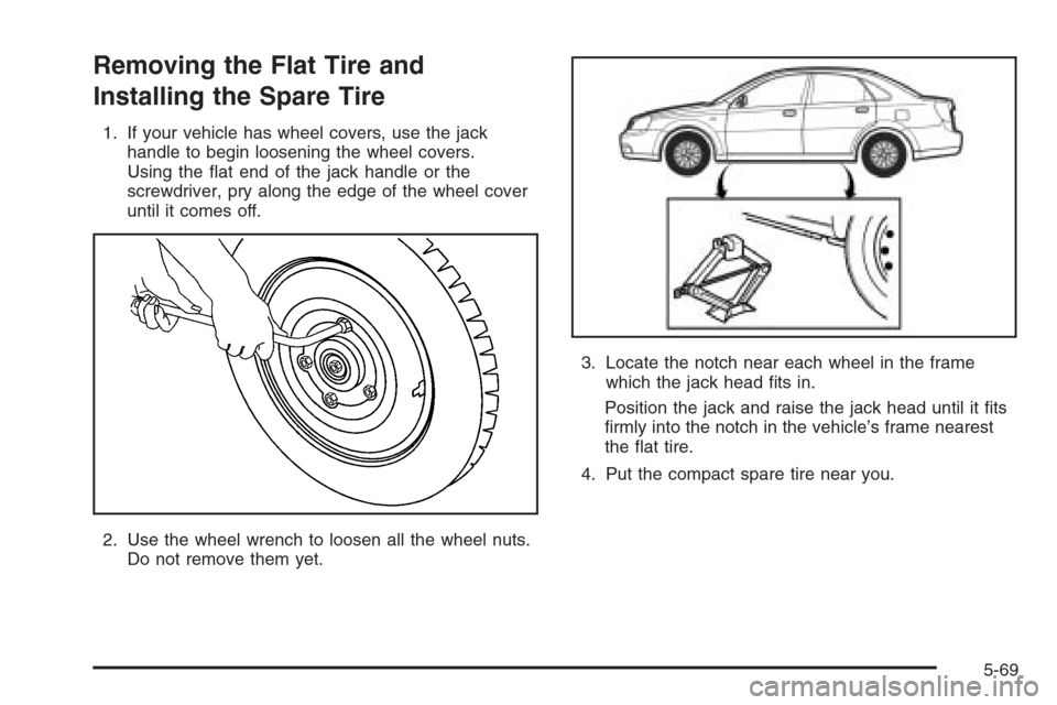 CHEVROLET OPTRA 5 2006 1.G Owners Manual Removing the Flat Tire and
Installing the Spare Tire
1. If your vehicle has wheel covers, use the jack
handle to begin loosening the wheel covers.
Using the flat end of the jack handle or the
screwdr CHEVROLET OPTRA 5 2006 1.G Owners Manual Removing the Flat Tire and
Installing the Spare Tire
1. If your vehicle has wheel covers, use the jack
handle to begin loosening the wheel covers.
Using the flat end of the jack handle or the
screwdr