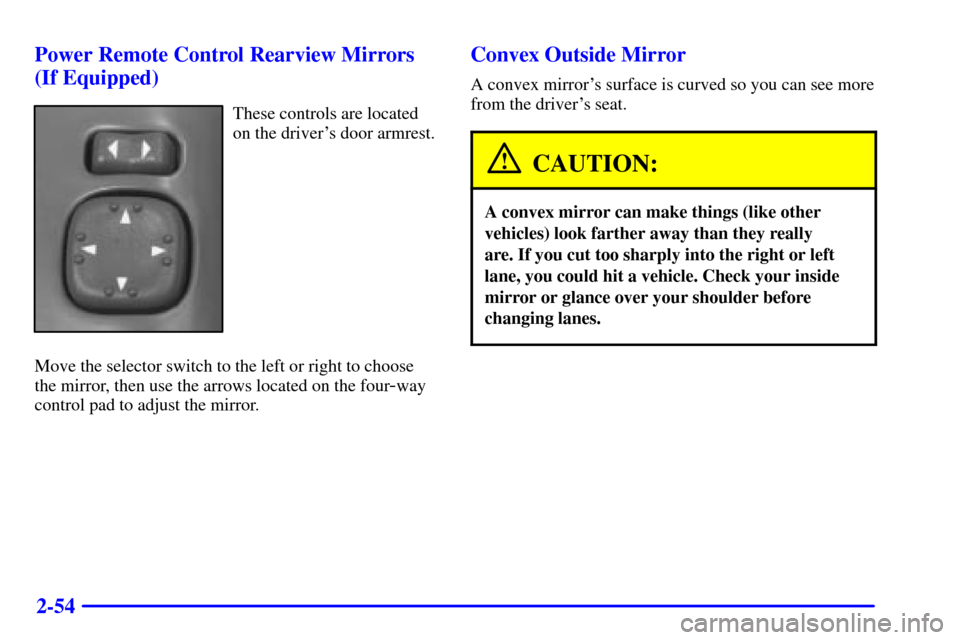 CHEVROLET S10 2002 2.G Owners Manual 2-54 Power Remote Control Rearview Mirrors
(If Equipped)
These controls are located
on the drivers door armrest.
Move the selector switch to the left or right to choose
the mirror, then use the arrow CHEVROLET S10 2002 2.G Owners Manual 2-54 Power Remote Control Rearview Mirrors
(If Equipped)
These controls are located
on the drivers door armrest.
Move the selector switch to the left or right to choose
the mirror, then use the arrow