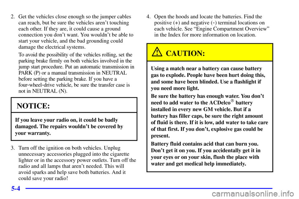 CHEVROLET S10 2002 2.G Owners Manual 5-4
2. Get the vehicles close enough so the jumper cables
can reach, but be sure the vehicles arent touching
each other. If they are, it could cause a ground
connection you dont want. You wouldnt b