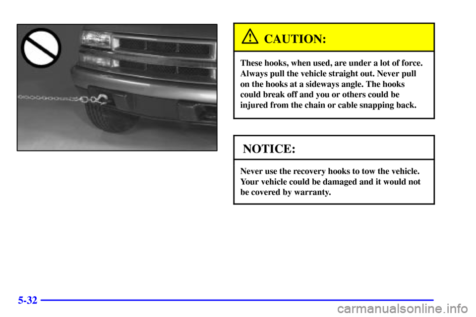 CHEVROLET S10 2002 2.G Owners Manual 5-32
CAUTION:
These hooks, when used, are under a lot of force.
Always pull the vehicle straight out. Never pull
on the hooks at a sideways angle. The hooks
could break off and you or others could be
CHEVROLET S10 2002 2.G Owners Manual 5-32
CAUTION:
These hooks, when used, are under a lot of force.
Always pull the vehicle straight out. Never pull
on the hooks at a sideways angle. The hooks
could break off and you or others could be