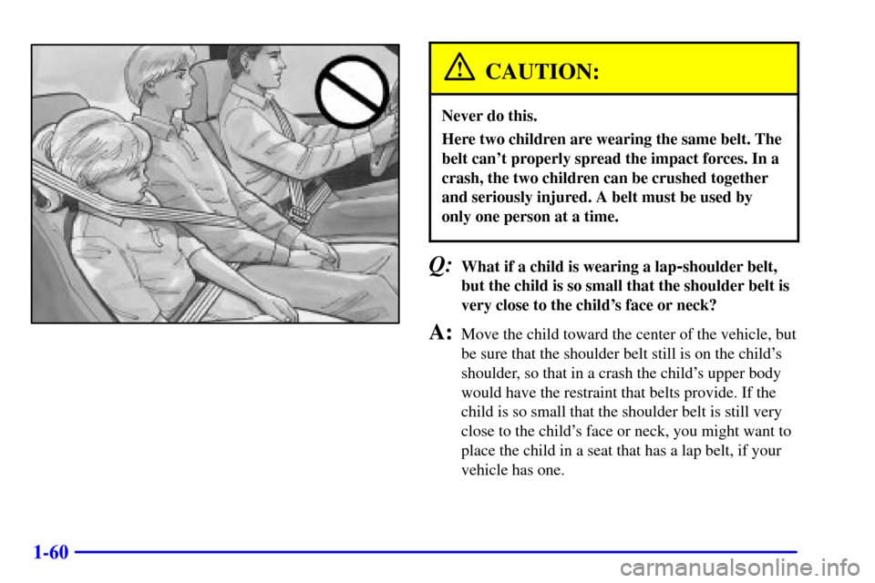 CHEVROLET S10 2002 2.G Repair Manual 1-60
CAUTION:
Never do this.
Here two children are wearing the same belt. The
belt cant properly spread the impact forces. In a
crash, the two children can be crushed together
and seriously injured. CHEVROLET S10 2002 2.G Repair Manual 1-60
CAUTION:
Never do this.
Here two children are wearing the same belt. The
belt cant properly spread the impact forces. In a
crash, the two children can be crushed together
and seriously injured.
