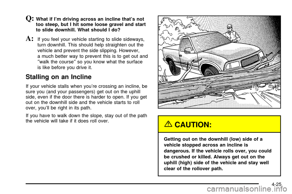 CHEVROLET S10 2003 2.G Owners Manual Q:What if Im driving across an incline thats not
too steep, but I hit some loose gravel and start
to slide downhill. What should I do?
A:If you feel your vehicle starting to slide sideways,
turn dow CHEVROLET S10 2003 2.G Owners Manual Q:What if Im driving across an incline thats not
too steep, but I hit some loose gravel and start
to slide downhill. What should I do?
A:If you feel your vehicle starting to slide sideways,
turn dow