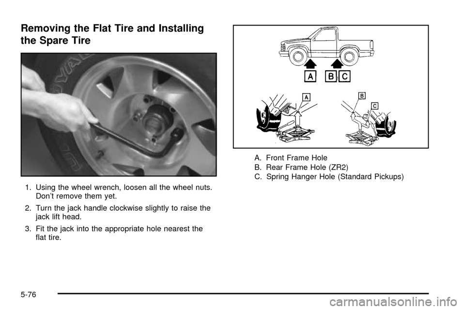 CHEVROLET S10 2003 2.G Owners Manual Removing the Flat Tire and Installing
the Spare Tire
1. Using the wheel wrench, loosen all the wheel nuts.
Dont remove them yet.
2. Turn the jack handle clockwise slightly to raise the
jack lift head CHEVROLET S10 2003 2.G Owners Manual Removing the Flat Tire and Installing
the Spare Tire
1. Using the wheel wrench, loosen all the wheel nuts.
Dont remove them yet.
2. Turn the jack handle clockwise slightly to raise the
jack lift head