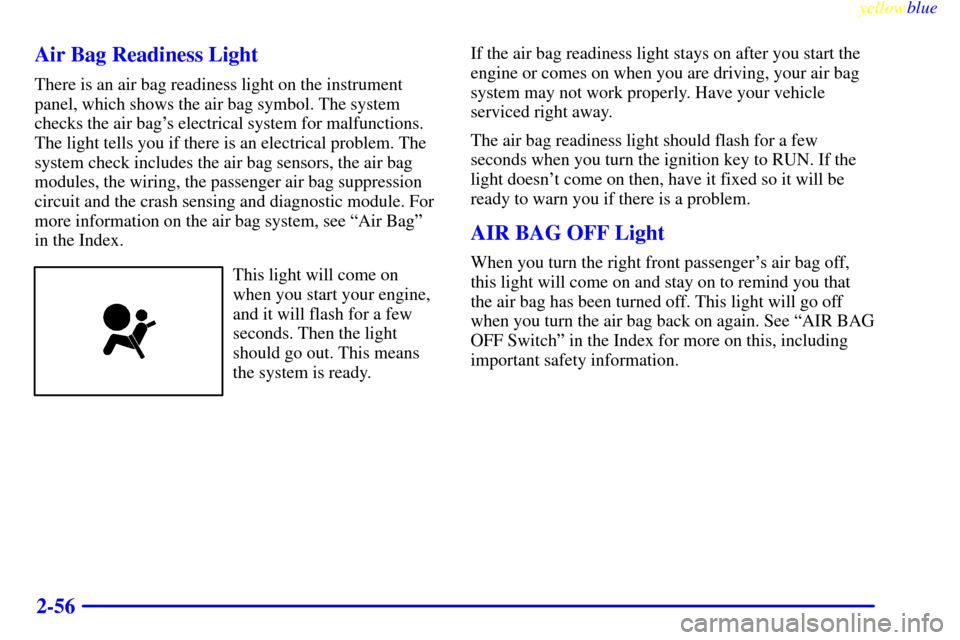 CHEVROLET S10 1999 2.G Owners Manual yellowblue
2-56 Air Bag Readiness Light
There is an air bag readiness light on the instrument
panel, which shows the air bag symbol. The system
checks the air bags electrical system for malfunct CHEVROLET S10 1999 2.G Owners Manual yellowblue
2-56 Air Bag Readiness Light
There is an air bag readiness light on the instrument
panel, which shows the air bag symbol. The system
checks the air bags electrical system for malfunct