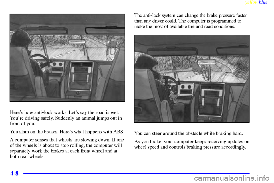 CHEVROLET S10 1999 2.G Owners Manual yellowblue
4-8
Heres how anti-lock works. Lets say the road is wet.
Youre driving safely. Suddenly an animal jumps out in
front of you.
You slam on the brakes. Heres what happens with ABS.
A CHEVROLET S10 1999 2.G Owners Manual yellowblue
4-8
Heres how anti-lock works. Lets say the road is wet.
Youre driving safely. Suddenly an animal jumps out in
front of you.
You slam on the brakes. Heres what happens with ABS.
A