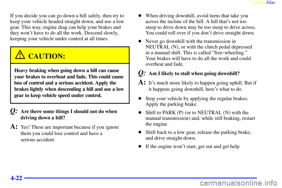 CHEVROLET S10 1999 2.G Owners Manual yellowblue     
4-22
If you decide you can go down a hill safely, then try to
keep your vehicle headed straight down, and use a low
gear. This way, engine drag can help your brakes and
they wont have