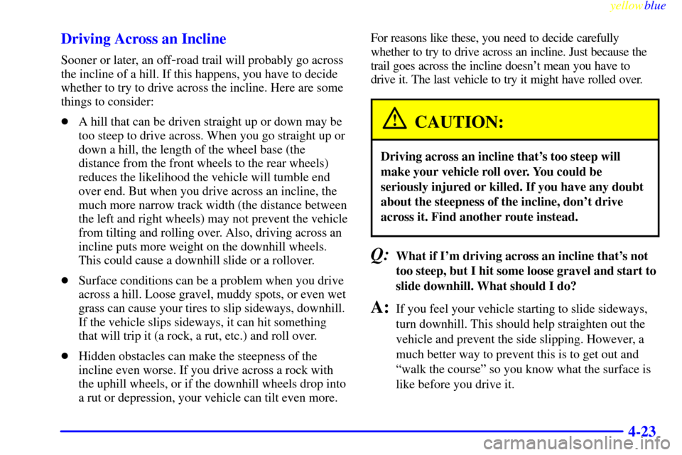 CHEVROLET S10 1999 2.G Owners Manual yellowblue     
4-23 Driving Across an Incline
Sooner or later, an off-road trail will probably go across
the incline of a hill. If this happens, you have to decide
whether to try to drive across the 