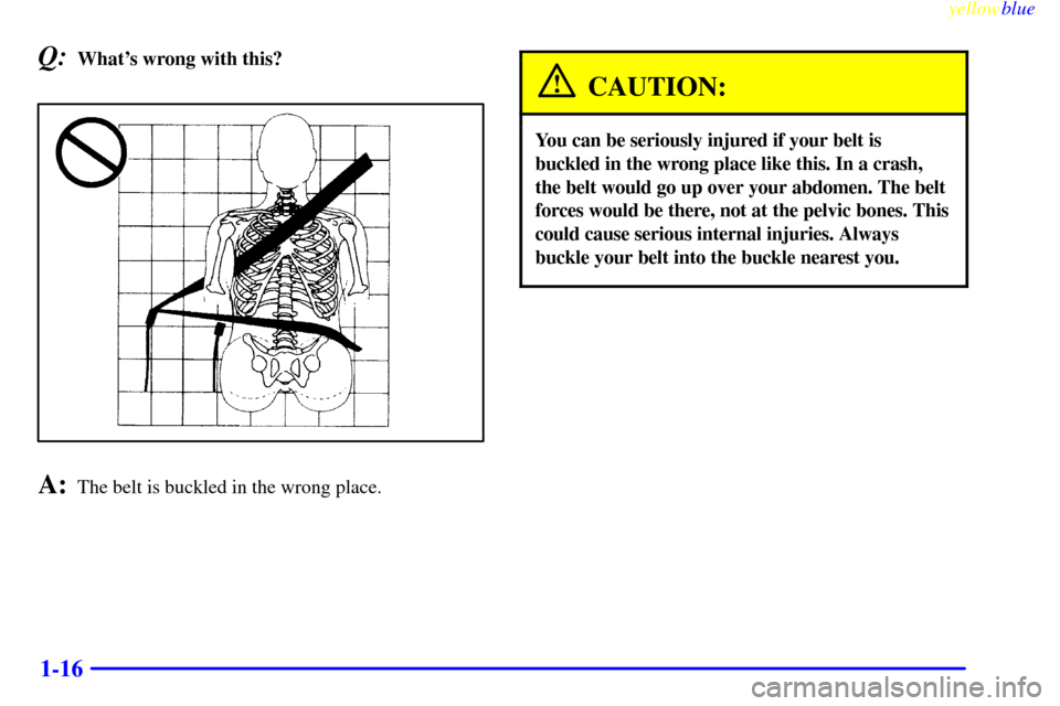 CHEVROLET S10 1999 2.G Owners Manual yellowblue
1-16
Q:Whats wrong with this?
A:The belt is buckled in the wrong place.
CAUTION:
You can be seriously injured if your belt is
buckled in the wrong place like this. In a crash,
the bel CHEVROLET S10 1999 2.G Owners Manual yellowblue
1-16
Q:Whats wrong with this?
A:The belt is buckled in the wrong place.
CAUTION:
You can be seriously injured if your belt is
buckled in the wrong place like this. In a crash,
the bel