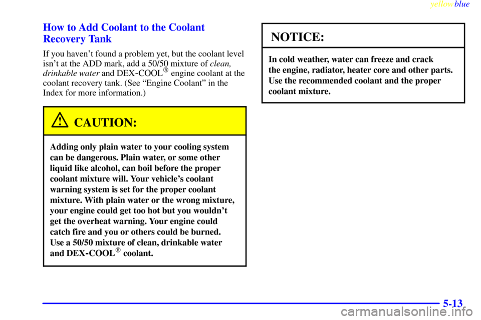 CHEVROLET S10 1999 2.G Owners Manual yellowblue     
5-13 How to Add Coolant to the Coolant
Recovery Tank
If you havent found a problem yet, but the coolant level
isnt at the ADD mark, add a 50/50 mixture of clean,
drinkable water and 