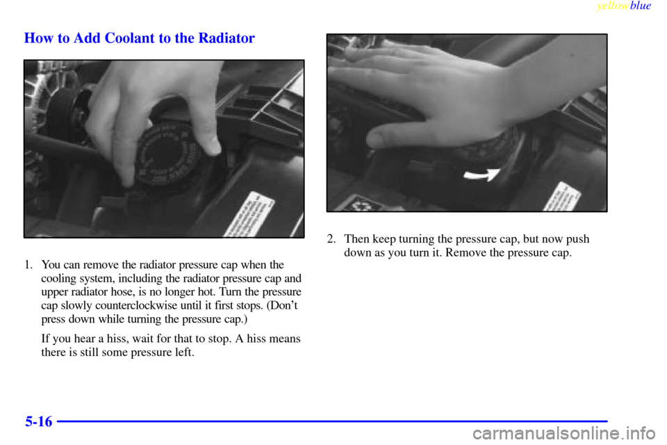 CHEVROLET S10 1999 2.G Owners Manual yellowblue     
5-16 How to Add Coolant to the Radiator
1. You can remove the radiator pressure cap when the
cooling system, including the radiator pressure cap and
upper radiator hose, is no longer h