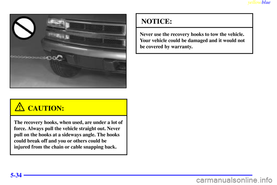 CHEVROLET S10 1999 2.G Owners Manual yellowblue
5-34
CAUTION:
The recovery hooks, when used, are under a lot of
force. Always pull the vehicle straight out. Never
pull on the hooks at a sideways angle. The hooks
could break off and CHEVROLET S10 1999 2.G Owners Manual yellowblue
5-34
CAUTION:
The recovery hooks, when used, are under a lot of
force. Always pull the vehicle straight out. Never
pull on the hooks at a sideways angle. The hooks
could break off and