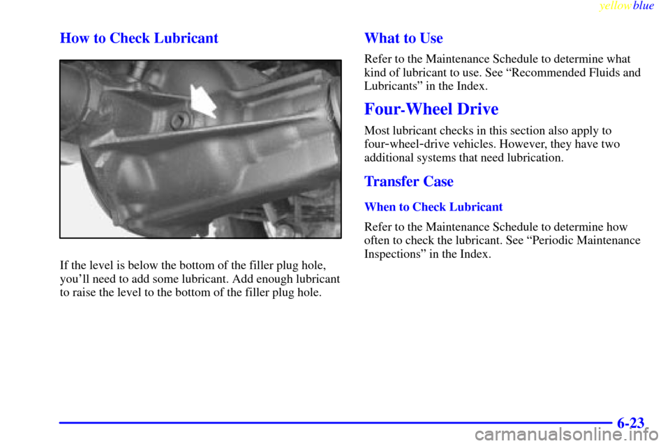 CHEVROLET S10 1999 2.G Owners Manual yellowblue     
6-23 How to Check Lubricant
If the level is below the bottom of the filler plug hole,
youll need to add some lubricant. Add enough lubricant
to raise the level to the bottom of the fi