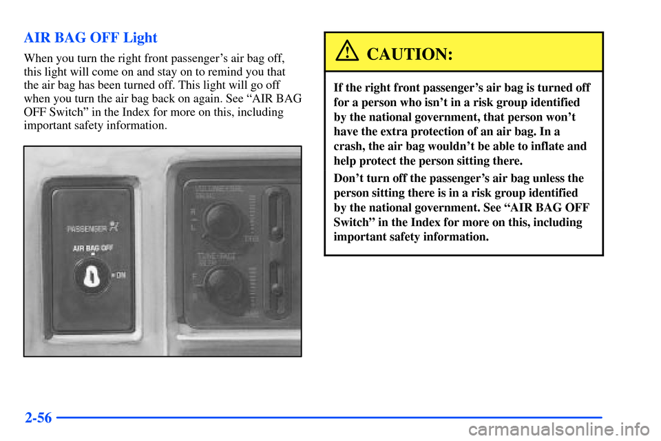 CHEVROLET S10 2000 2.G Owners Manual 2-56 AIR BAG OFF Light
When you turn the right front passengers air bag off,
this light will come on and stay on to remind you that
the air bag has been turned off. This light will go off
when you tu CHEVROLET S10 2000 2.G Owners Manual 2-56 AIR BAG OFF Light
When you turn the right front passengers air bag off,
this light will come on and stay on to remind you that
the air bag has been turned off. This light will go off
when you tu