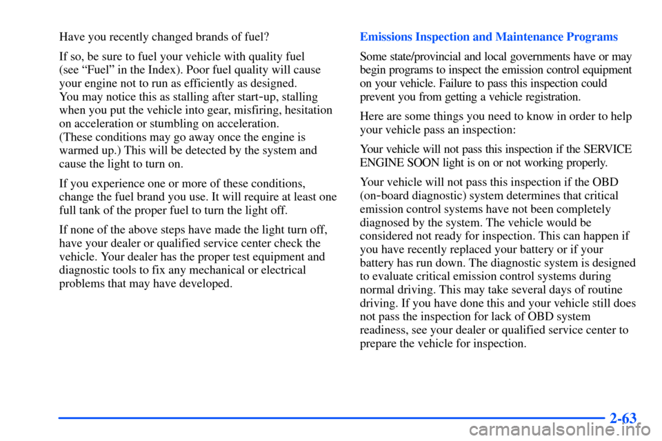 CHEVROLET S10 2000 2.G Owners Manual 2-63
Have you recently changed brands of fuel?
If so, be sure to fuel your vehicle with quality fuel 
(see ªFuelº in the Index). Poor fuel quality will cause
your engine not to run as efficiently as