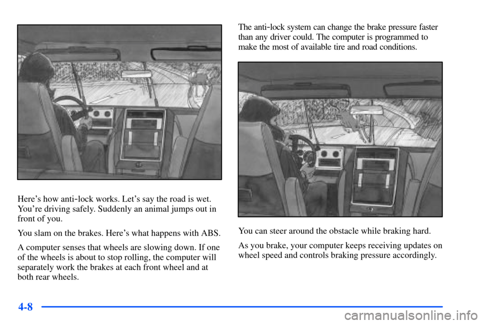 CHEVROLET S10 2000 2.G Owners Manual 4-8
Heres how anti-lock works. Lets say the road is wet.
Youre driving safely. Suddenly an animal jumps out in
front of you.
You slam on the brakes. Heres what happens with ABS.
A computer senses 