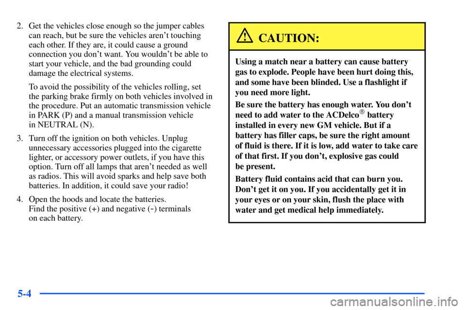 CHEVROLET S10 2000 2.G Owners Manual 5-4
2. Get the vehicles close enough so the jumper cables
can reach, but be sure the vehicles arent touching
each other. If they are, it could cause a ground
connection you dont want. You wouldnt b