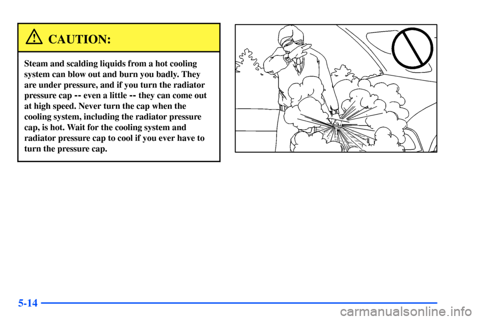 CHEVROLET S10 2000 2.G Owners Manual 5-14
CAUTION:
Steam and scalding liquids from a hot cooling
system can blow out and burn you badly. They
are under pressure, and if you turn the radiator
pressure cap 
-- even a little -- they can com