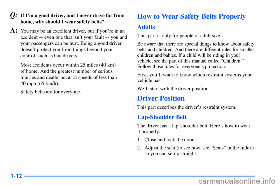 CHEVROLET S10 2000 2.G Owners Manual 1-12
Q:If Im a good driver, and I never drive far from
home, why should I wear safety belts?
A:You may be an excellent driver, but if youre in an
accident
-- even one that isnt your fault -- you a CHEVROLET S10 2000 2.G Owners Manual 1-12
Q:If Im a good driver, and I never drive far from
home, why should I wear safety belts?
A:You may be an excellent driver, but if youre in an
accident
-- even one that isnt your fault -- you a